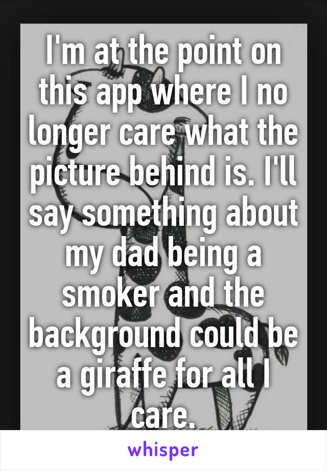 I'm at the point on this app where I no longer care what the picture behind is. I'll say something about my dad being a smoker and the background could be a giraffe for all I care.