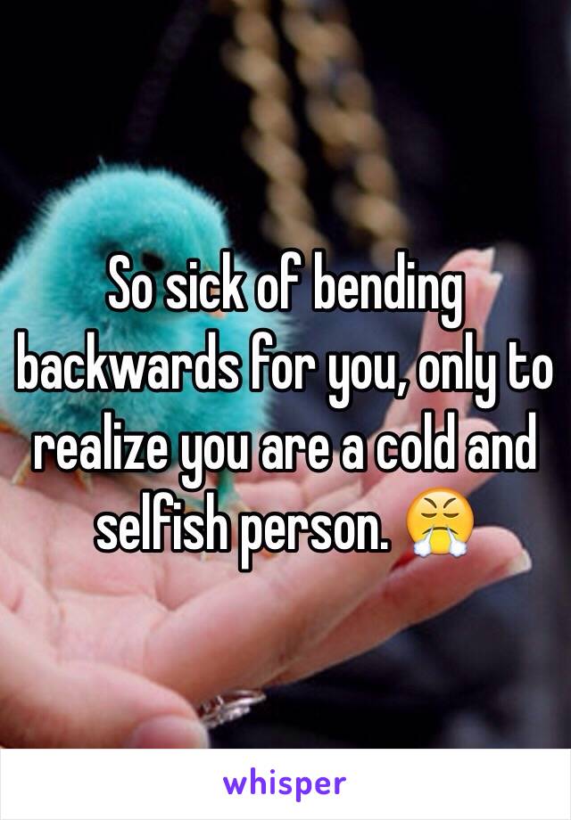 So sick of bending backwards for you, only to realize you are a cold and selfish person. 😤