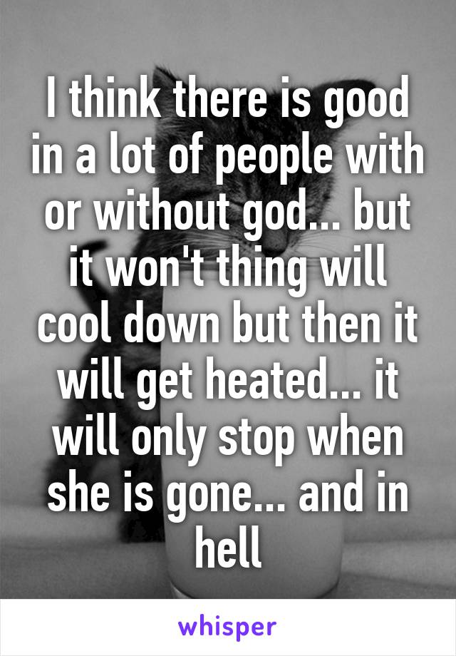 I think there is good in a lot of people with or without god... but it won't thing will cool down but then it will get heated... it will only stop when she is gone... and in hell