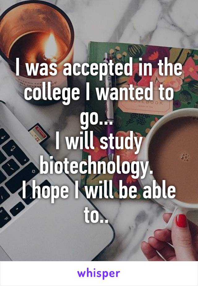 I was accepted in the college I wanted to go... 
I will study biotechnology. 
I hope I will be able to.. 