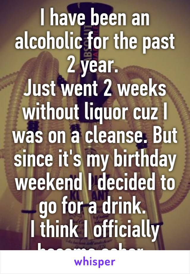 I have been an alcoholic for the past 2 year. 
Just went 2 weeks without liquor cuz I was on a cleanse. But since it's my birthday weekend I decided to go for a drink. 
I think I officially became sober. 