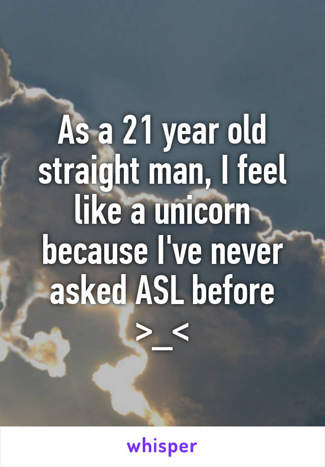 As a 21 year old straight man, I feel like a unicorn because I've never asked ASL before >_<