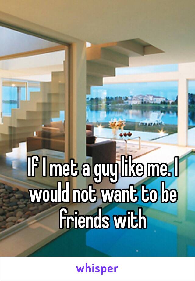 If I met a guy like me. I would not want to be friends with