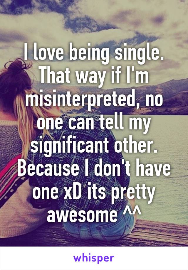 I love being single. That way if I'm misinterpreted, no one can tell my significant other. Because I don't have one xD its pretty awesome ^^