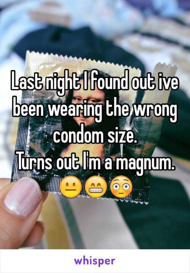 Last night I found out ive been wearing the wrong condom size. 
Turns out I'm a magnum. 😐😁😳 