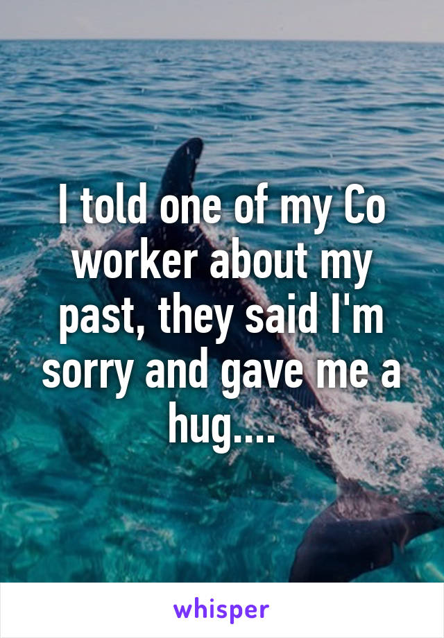 I told one of my Co worker about my past, they said I'm sorry and gave me a hug....