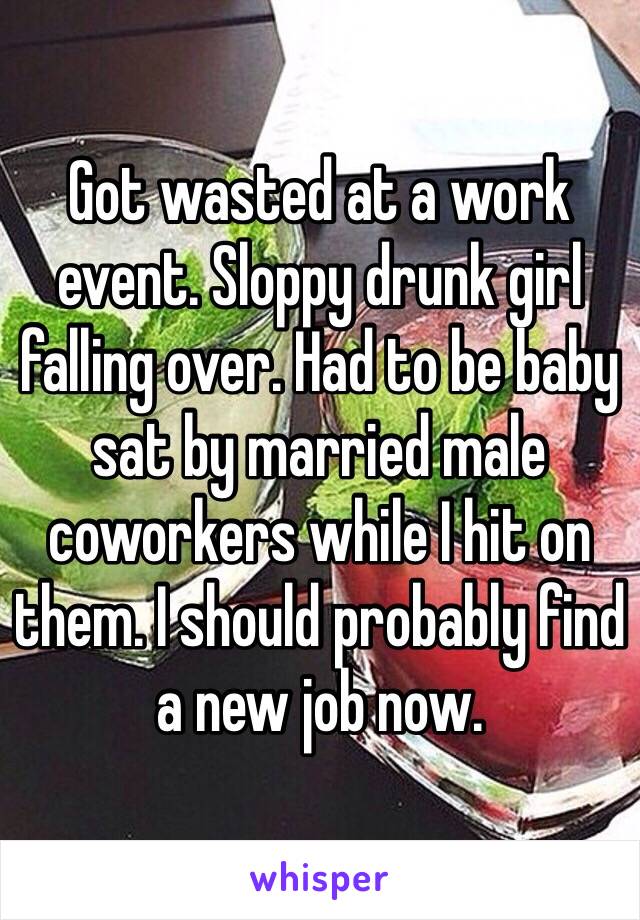 Got wasted at a work event. Sloppy drunk girl falling over. Had to be baby sat by married male coworkers while I hit on them. I should probably find a new job now. 