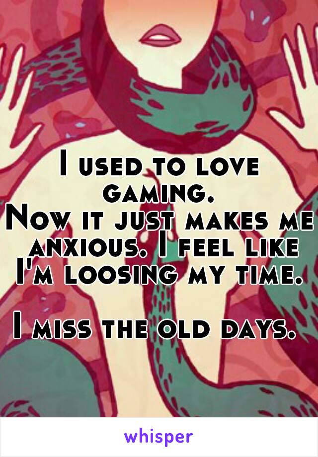 I used to love gaming. 
Now it just makes me anxious. I feel like I'm loosing my time. 

I miss the old days. 