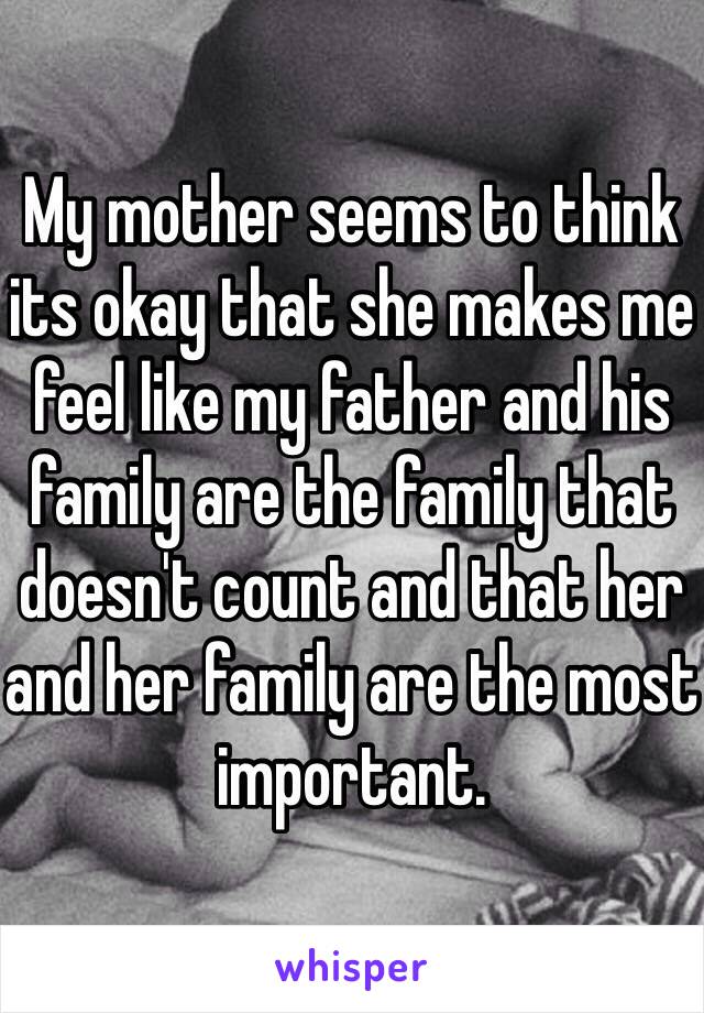 My mother seems to think its okay that she makes me feel like my father and his family are the family that doesn't count and that her and her family are the most important.