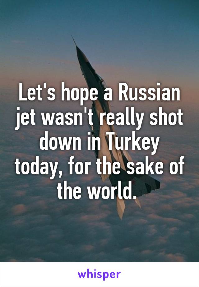 Let's hope a Russian jet wasn't really shot down in Turkey today, for the sake of the world. 