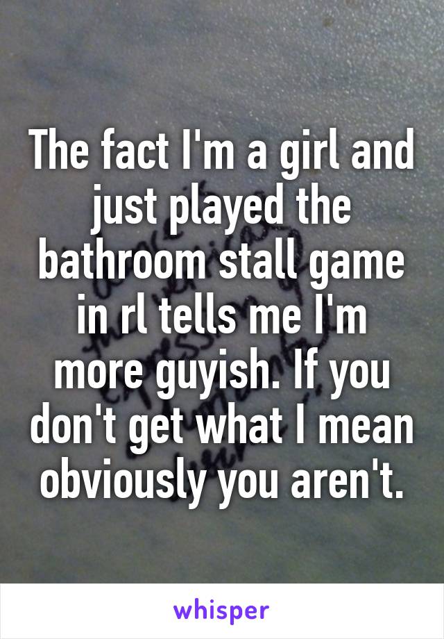 The fact I'm a girl and just played the bathroom stall game in rl tells me I'm more guyish. If you don't get what I mean obviously you aren't.