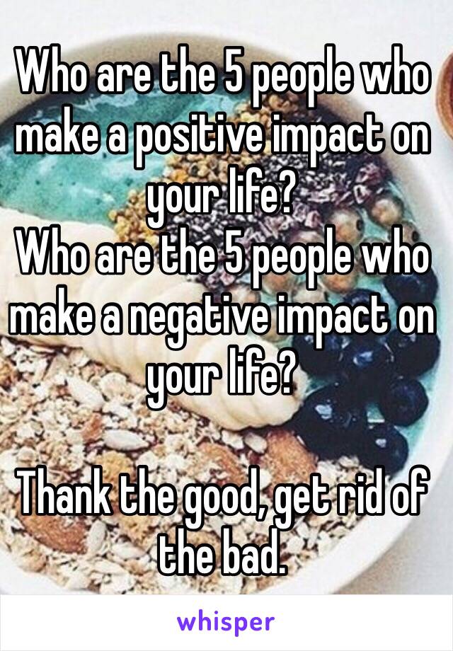 Who are the 5 people who make a positive impact on your life?
Who are the 5 people who make a negative impact on your life?

Thank the good, get rid of the bad.