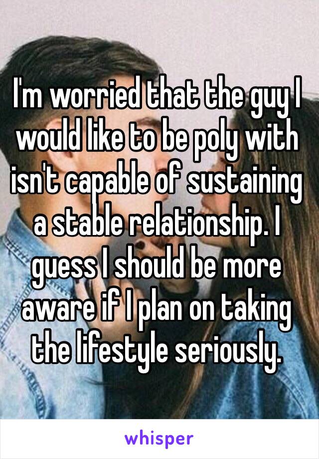 I'm worried that the guy I would like to be poly with isn't capable of sustaining a stable relationship. I guess I should be more aware if I plan on taking the lifestyle seriously.