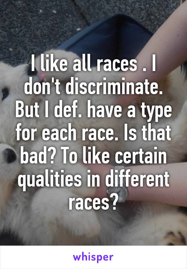 I like all races . I don't discriminate. But I def. have a type for each race. Is that bad? To like certain qualities in different races?