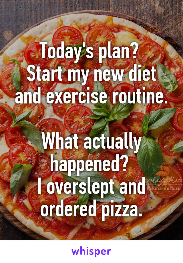 Today's plan? 
Start my new diet and exercise routine.
 
What actually happened? 
I overslept and ordered pizza.