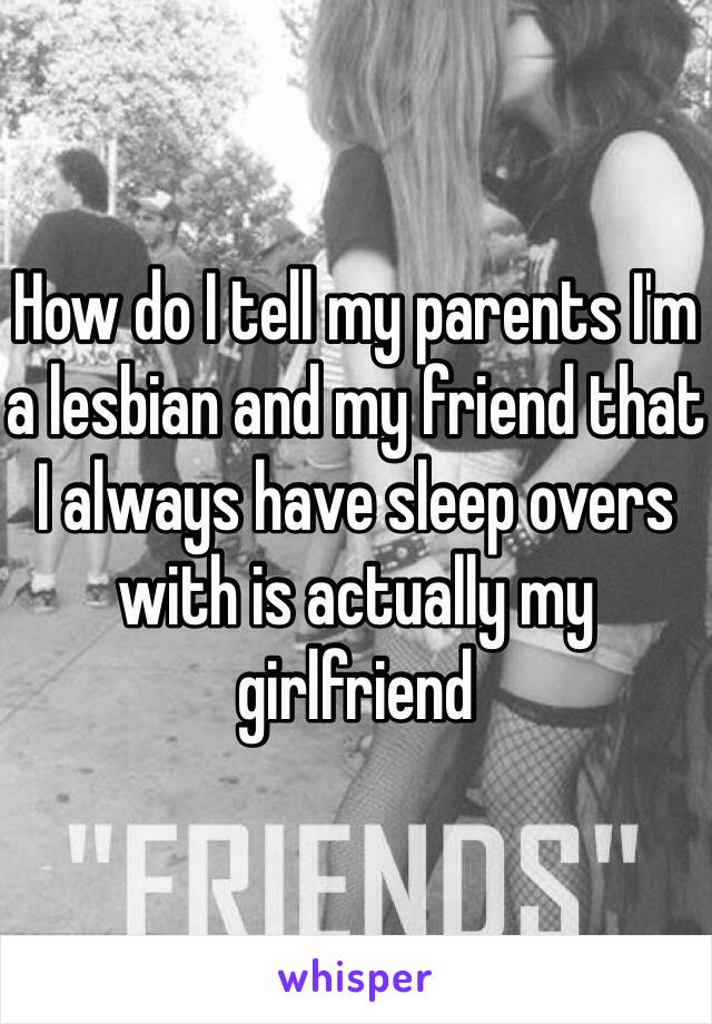 How do I tell my parents I'm a lesbian and my friend that I always have sleep overs with is actually my girlfriend 