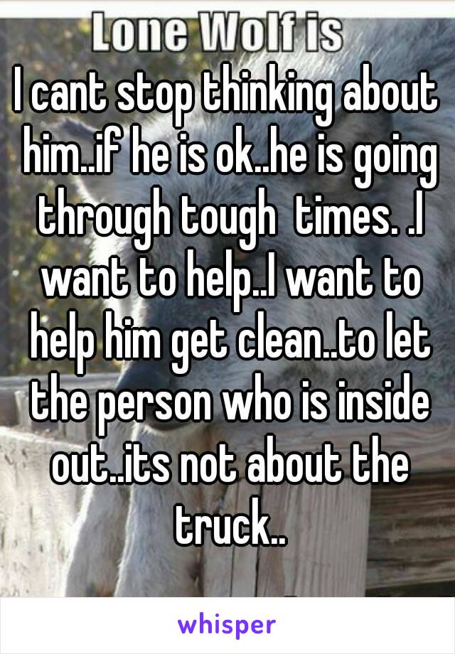 I cant stop thinking about him..if he is ok..he is going through tough  times. .I want to help..I want to help him get clean..to let the person who is inside out..its not about the truck..