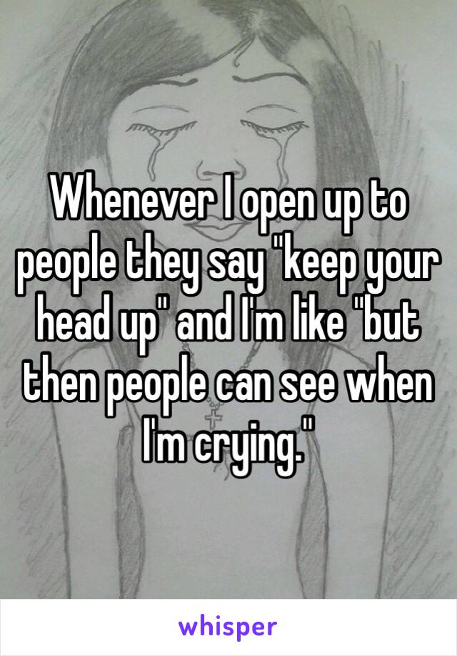 Whenever I open up to people they say "keep your head up" and I'm like "but then people can see when I'm crying."