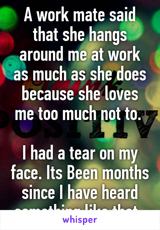 A work mate said that she hangs around me at work as much as she does because she loves me too much not to. 

I had a tear on my face. Its Been months since I have heard something like that. 