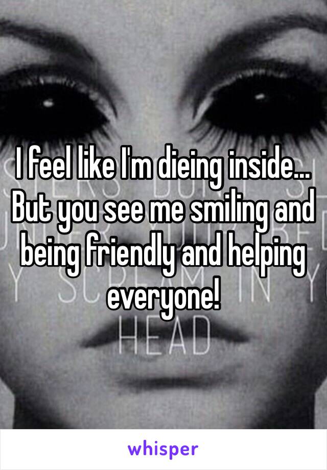 I feel like I'm dieing inside...
But you see me smiling and being friendly and helping everyone! 