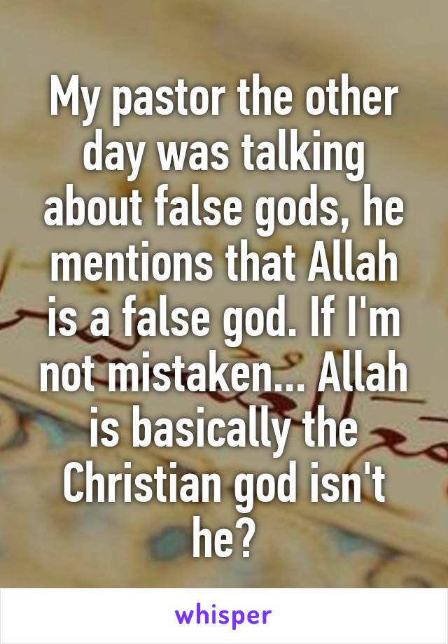 My pastor the other day was talking about false gods, he mentions that Allah is a false god. If I'm not mistaken... Allah is basically the Christian god isn't he?