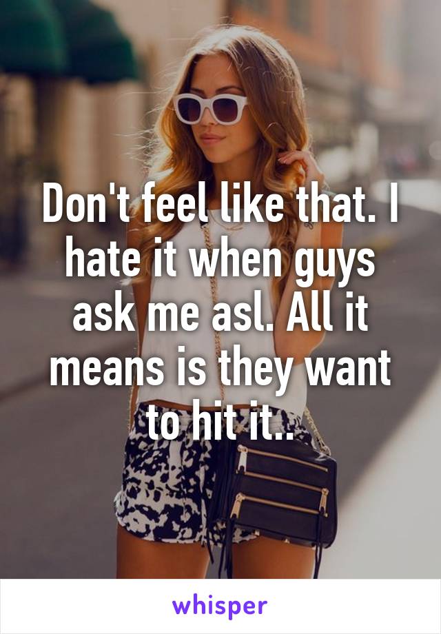 Don't feel like that. I hate it when guys ask me asl. All it means is they want to hit it..