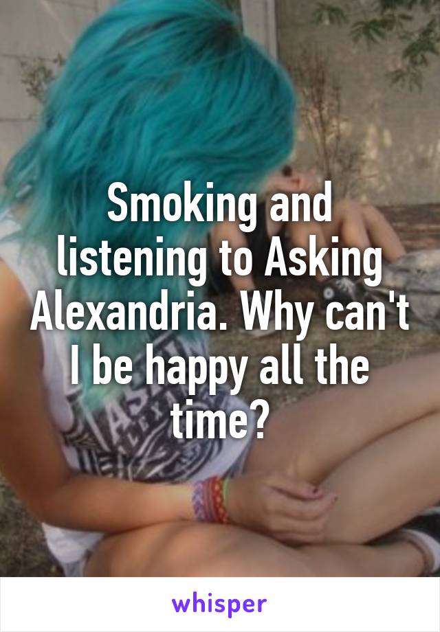 Smoking and listening to Asking Alexandria. Why can't I be happy all the time?