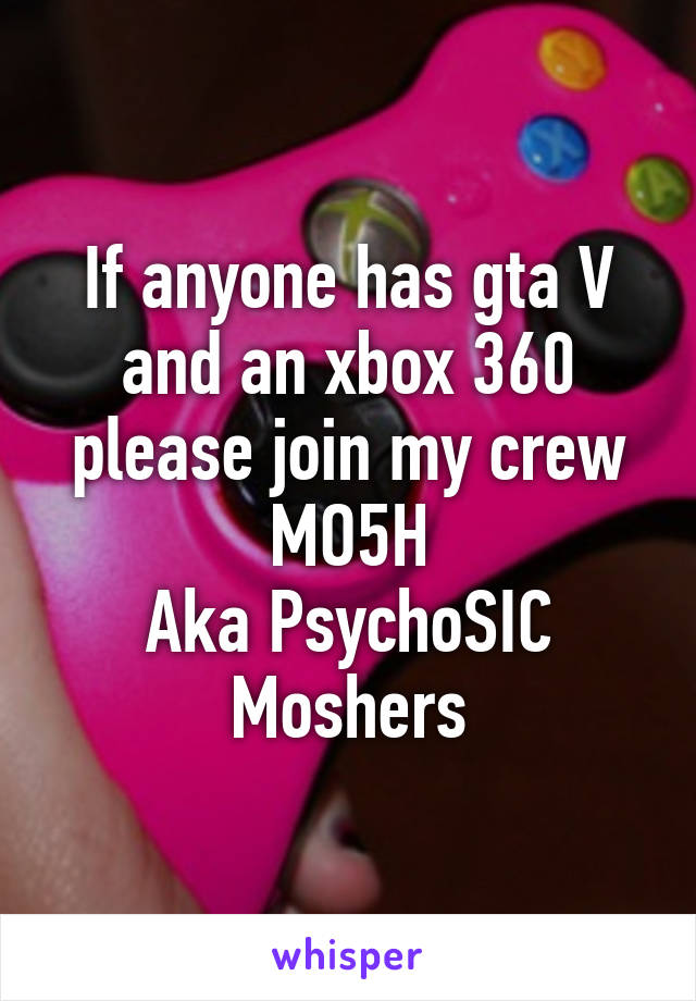 If anyone has gta V and an xbox 360 please join my crew MO5H
Aka PsychoSIC Moshers