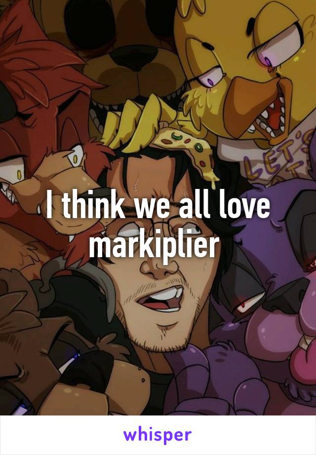 I think we all love markiplier 