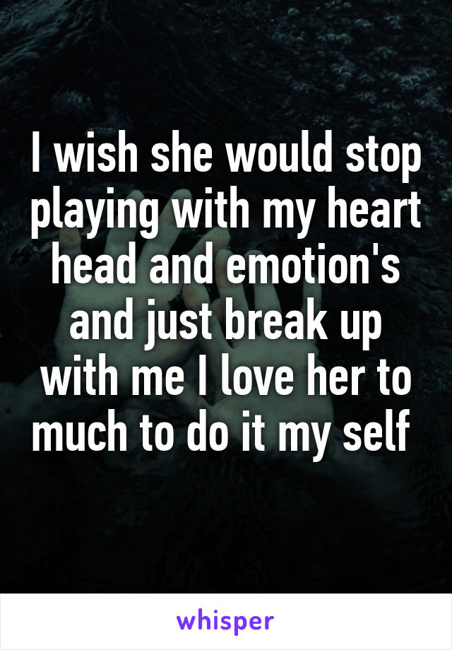 I wish she would stop playing with my heart head and emotion's and just break up with me I love her to much to do it my self  