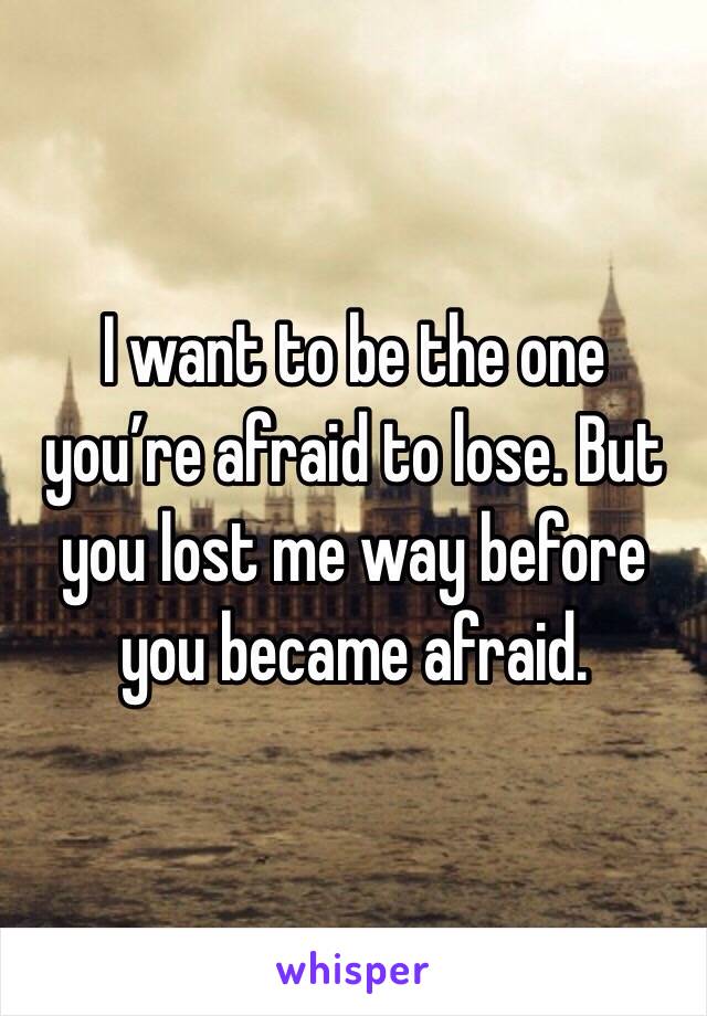 I want to be the one you’re afraid to lose. But you lost me way before you became afraid.