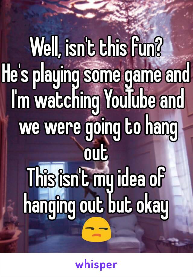 Well, isn't this fun?
He's playing some game and I'm watching YouTube and we were going to hang out 
This isn't my idea of hanging out but okay 
😒