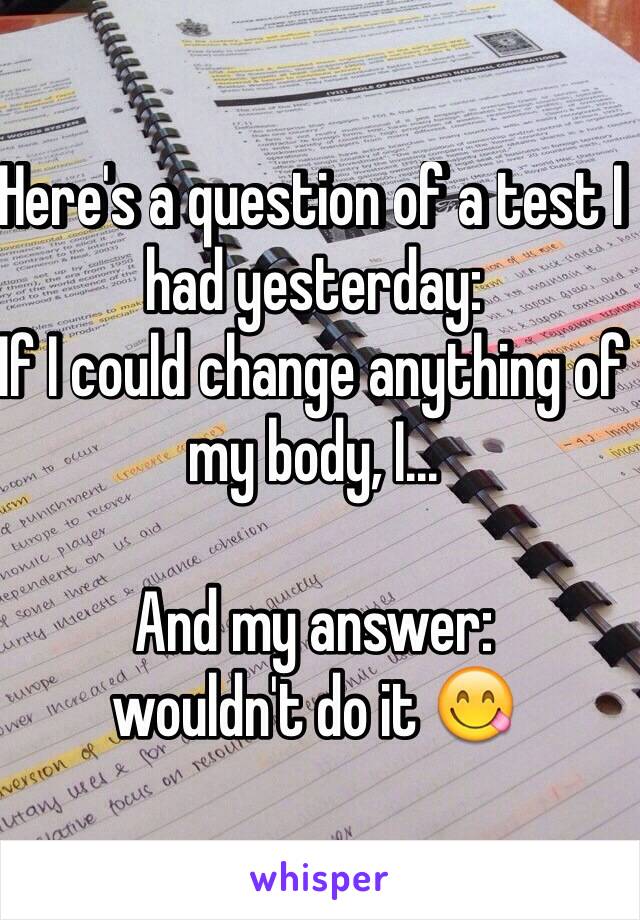 Here's a question of a test I had yesterday:
If I could change anything of my body, I...

And my answer:
wouldn't do it 😋
