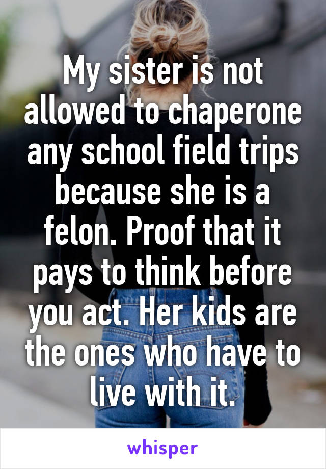 My sister is not allowed to chaperone any school field trips because she is a felon. Proof that it pays to think before you act. Her kids are the ones who have to live with it.