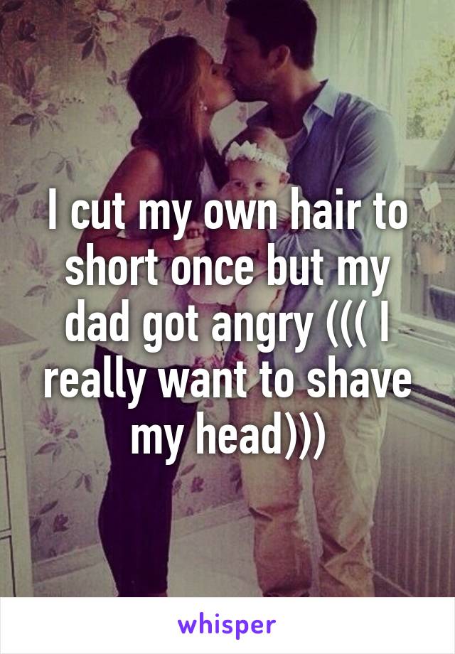 I cut my own hair to short once but my dad got angry ((( I really want to shave my head)))