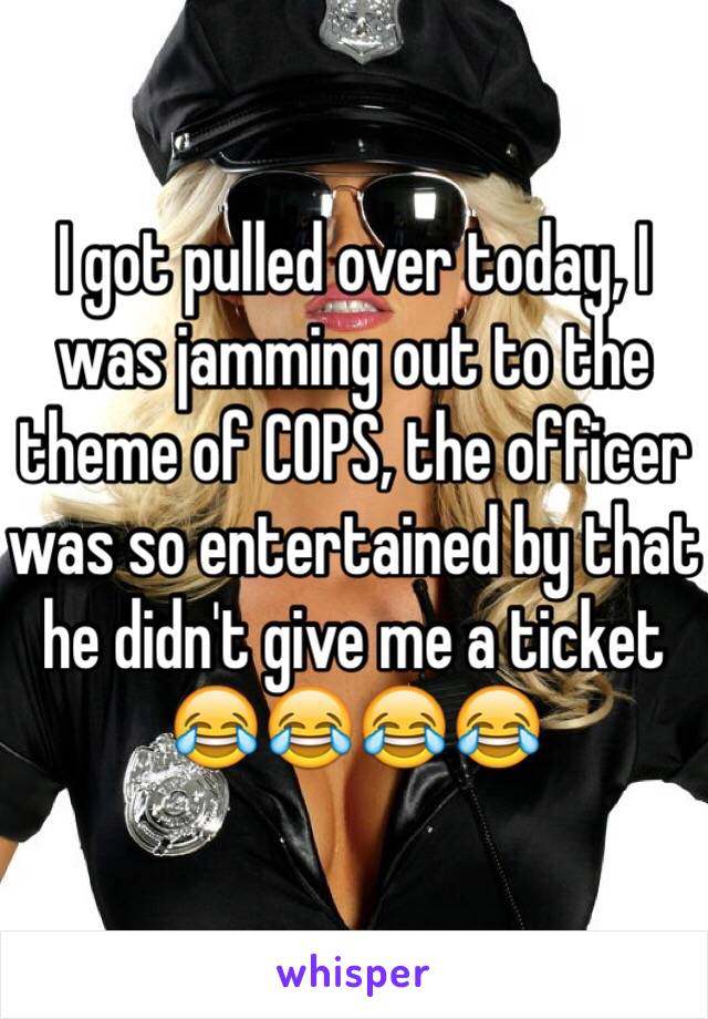 I got pulled over today, I was jamming out to the theme of COPS, the officer was so entertained by that he didn't give me a ticket 😂😂😂😂