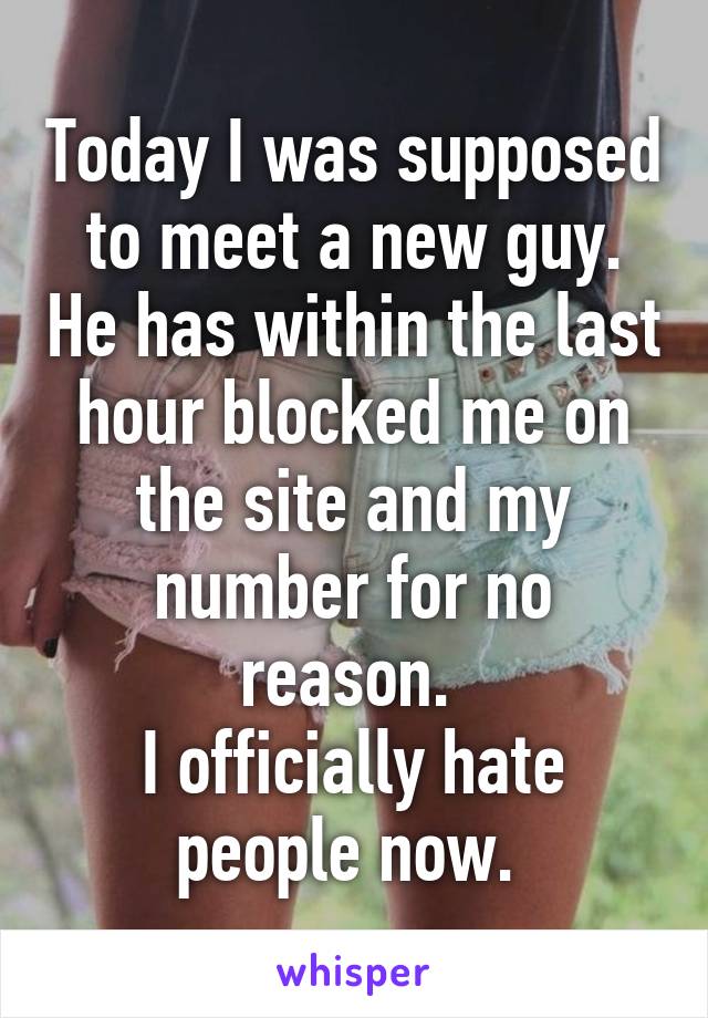 Today I was supposed to meet a new guy. He has within the last hour blocked me on the site and my number for no reason. 
I officially hate people now. 