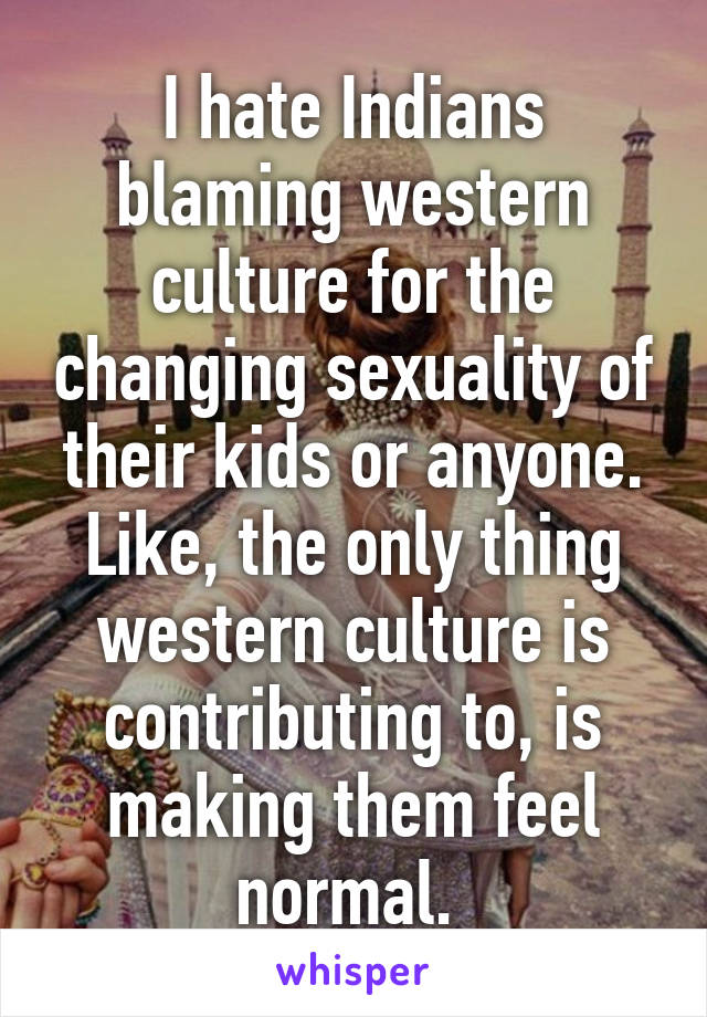 I hate Indians blaming western culture for the changing sexuality of their kids or anyone. Like, the only thing western culture is contributing to, is making them feel normal. 