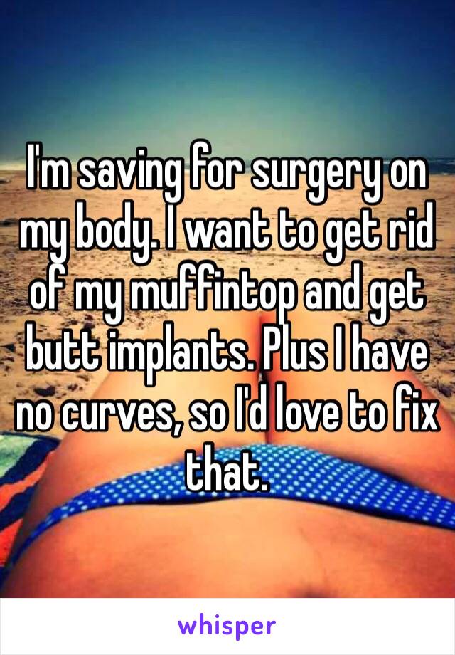 I'm saving for surgery on my body. I want to get rid of my muffintop and get butt implants. Plus I have no curves, so I'd love to fix that. 