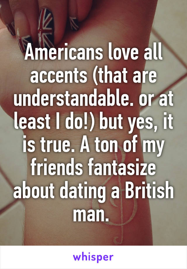 Americans love all accents (that are understandable. or at least I do!) but yes, it is true. A ton of my friends fantasize about dating a British man. 