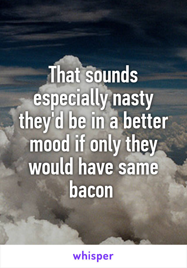 That sounds especially nasty they'd be in a better mood if only they would have same bacon 