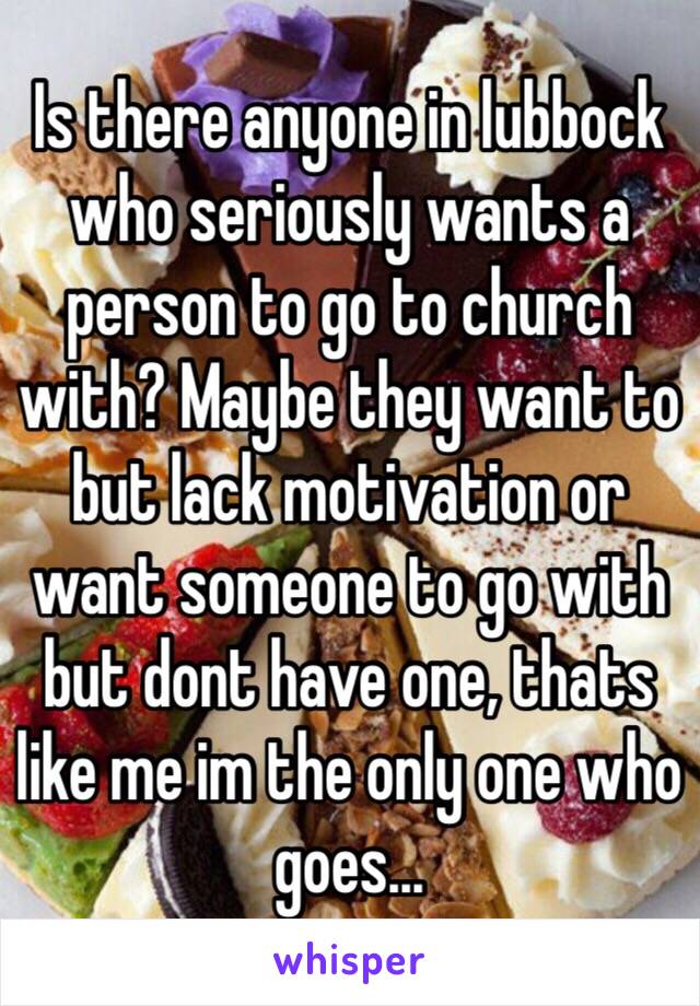 Is there anyone in lubbock who seriously wants a person to go to church with? Maybe they want to but lack motivation or want someone to go with but dont have one, thats like me im the only one who goes...