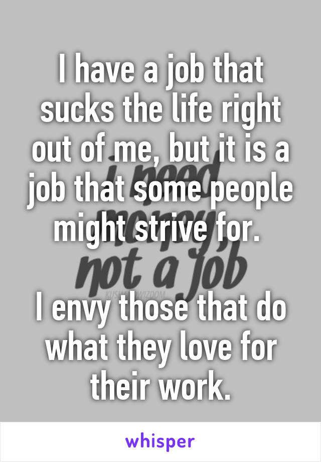 I have a job that sucks the life right out of me, but it is a job that some people might strive for. 

I envy those that do what they love for their work.