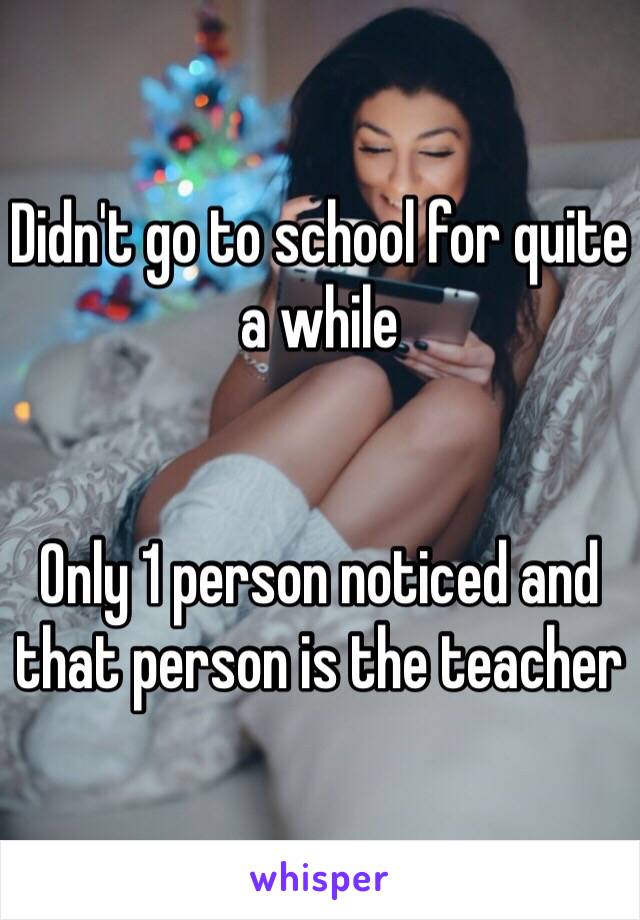 Didn't go to school for quite a while


Only 1 person noticed and that person is the teacher