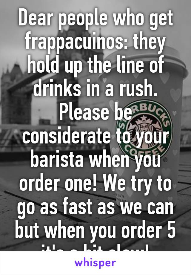 Dear people who get frappacuinos: they hold up the line of drinks in a rush. Please be considerate to your barista when you order one! We try to go as fast as we can but when you order 5 it's a bit slow!