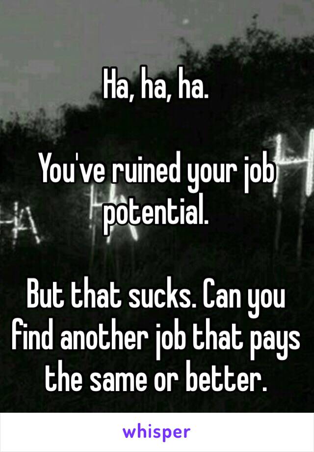 Ha, ha, ha.

You've ruined your job potential. 

But that sucks. Can you find another job that pays the same or better. 