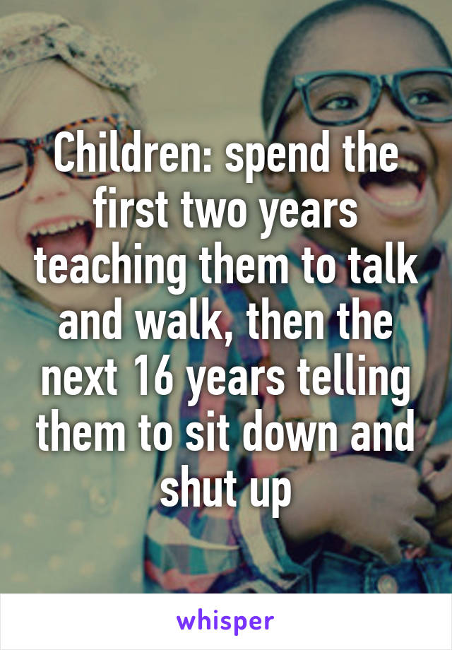 Children: spend the first two years teaching them to talk and walk, then the next 16 years telling them to sit down and shut up