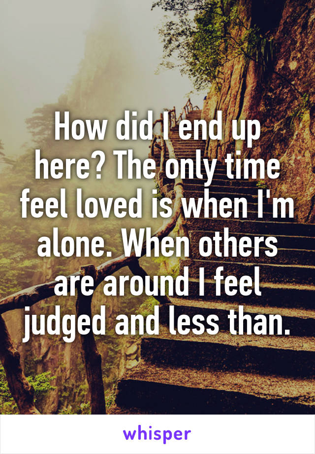 How did I end up here? The only time feel loved is when I'm alone. When others are around I feel judged and less than.