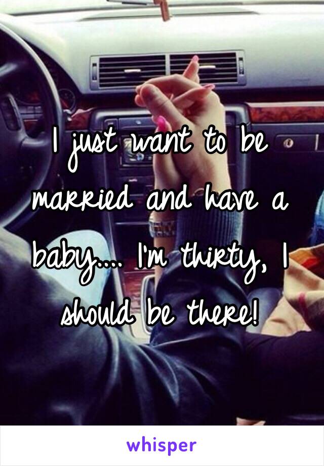 I just want to be married and have a baby.... I'm thirty, I should be there!