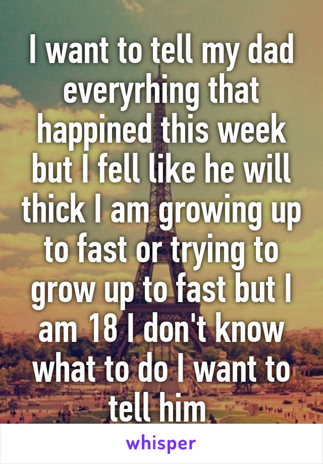 I want to tell my dad everyrhing that happined this week but I fell like he will thick I am growing up to fast or trying to grow up to fast but I am 18 I don't know what to do I want to tell him 